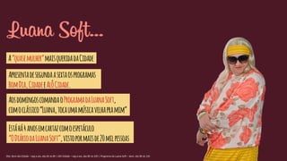 Luana Soft...
A“quasemulher”maisqueridadaCidade
Apresentadesegundaasextaosprogramas
BomDia,CidadeeAlôCidade.
AosdomingoscomandaoProgramadaLuanaSoft,
comoclássico“Luana,tocaumamúsicavelhapramim”
Estáhá4anosemcartazcomoespetáculo
“ODiáriodaLuanaSoft”,vistopormaisde20milpessoas
Obs: Bom dia Cidade – seg a sex, das 6h às 8h | Alô Cidade – seg a sex, das 8h às 10h | Programa da Luana Soft – dom, das 8h às 12h
 
