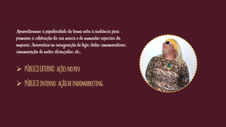 Aproveitaremos a popularidade do termo entre a audiência para
promover a celebração da sua marca e de momentos especiais da
empresa: Aniversário ou inauguração de loja; datas comemorativas;
comemoração de metas alcançadas; etc.
 PÚBLICOEXTERNO:açõesnopdv
 PÚBLICOinterno:açãodeendomarketing
 
