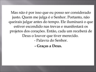 Mas não é por isso que eu posso ser considerado justo. Quem me julga é o Senhor. Portanto, não queirais julgar antes do tempo. Ele iluminará o que estiver escondido nas trevas e manifestará os projetos dos corações. Então, cada um receberá de Deus o louvor que tiver merecido.  - Palavra do Senhor. - Graças a Deus.   
