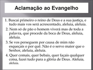 1. Buscai primeiro o reino de Deus e a sua justiça, e tudo mais vos será acrescentado, aleluia, aleluia.  2. Nem só de pão o homem viverá mas de toda a palavra, que procede da boca de Deus, aleluia, aleluia.  3. Se vos perseguem por causa de mim não esqueçais o por quê. Não é o servo maior que o Senhor, aleluia, aleluia.  4. Quer comais, quer bebais, quer façais qualquer coisa, fazei tudo para a glória de Deus. Aleluia , aleluia.  