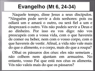 Naquele tempo, disse Jesus a seus discípulos. “Ninguém pode servir a dois senhores: pois ou odiará um e amará o outro, ou será fiel a um e desprezará o outro. Vós não podeis servir a Deus e ao dinheiro. Por isso eu vos digo: não vos preocupeis com a vossa vida, com o que havereis de comer ou beber, nem com o vosso corpo, com o que havereis de vestir. Afinal, a vida não vale mais do que o alimento, e o corpo, mais do que a roupa? Olhai os pássaros dos céus: eles não semeiam , não colhem nem ajuntam em armazéns. No entanto, vosso Pai que está nos céus os alimenta. Vós não valeis mais do que os pássaros?  