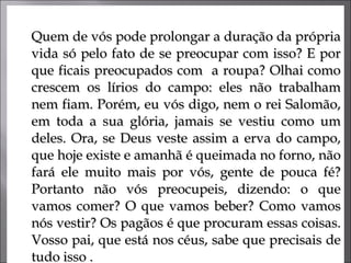 Quem de vós pode prolongar a duração da própria vida só pelo fato de se preocupar com isso? E por que ficais preocupados com  a roupa? Olhai como crescem os lírios do campo: eles não trabalham nem fiam. Porém, eu vós digo, nem o rei Salomão, em toda a sua glória, jamais se vestiu como um deles. Ora, se Deus veste assim a erva do campo, que hoje existe e amanhã é queimada no forno, não fará ele muito mais por vós, gente de pouca fé? Portanto não vós preocupeis, dizendo: o que vamos comer? O que vamos beber? Como vamos nós vestir? Os pagãos é que procuram essas coisas. Vosso pai, que está nos céus, sabe que precisais de tudo isso .  