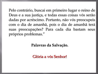 Pelo contrário, buscai em primeiro lugar o reino de Deus e a sua justiça, e todas essas coisas vós serão dadas por acréscimo. Portanto, não vós preocupeis com o dia de amanhã, pois o dia de amanhã terá suas preocupações? Para cada dia bastam seus próprios problemas.”  Palavras da Salvação. Glória a vós Senhor! 