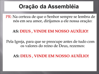 PR:  Na certeza de que o Senhor sempre se lembra de nós em seu amor, dirijamos a ele nossa oração: AS:   DEUS , VINDE EM NOSSO AUXÍLIO! Pela Igreja, para que se preocupe antes de tudo com os valores do reino de Deus, rezemos: AS:  DEUS , VINDE EM NOSSO AUXÍLIO! 