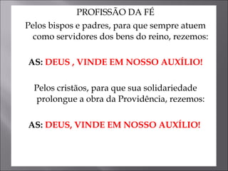 PROFISSÃO DA FÉ Pelos bispos e padres, para que sempre atuem como servidores dos bens do reino, rezemos: AS:  DEUS , VINDE EM NOSSO AUXÍLIO! Pelos cristãos, para que sua solidariedade prolongue a obra da Providência, rezemos: AS:  DEUS, VINDE EM NOSSO AUXÍLIO!   