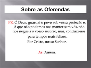 PR:  Ó Deus, guardai o povo sob vossa proteção e, já que não podemos nos manter sem vós, não nos negueis o vosso socorro, mas, conduzi-nos para tempos mais felizes. Por Cristo, nosso Senhor. As:  Amém. 