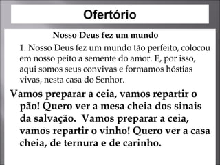   Nosso Deus fez um mundo 1. Nosso Deus fez um mundo tão perfeito, colocou em nosso peito a semente do amor. E, por isso, aqui somos seus convivas e formamos hóstias vivas, nesta casa do Senhor.  Vamos preparar a ceia, vamos repartir o pão! Quero ver a mesa cheia dos sinais da salvação.  Vamos preparar a ceia, vamos repartir o vinho! Quero ver a casa cheia, de ternura e de carinho.  