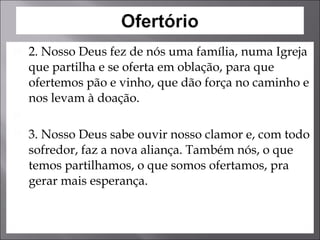 2. Nosso Deus fez de nós uma família, numa Igreja que partilha e se oferta em oblação, para que ofertemos pão e vinho, que dão força no caminho e nos levam à doação.    3. Nosso Deus sabe ouvir nosso clamor e, com todo sofredor, faz a nova aliança. Também nós, o que temos partilhamos, o que somos ofertamos, pra gerar mais esperança. 