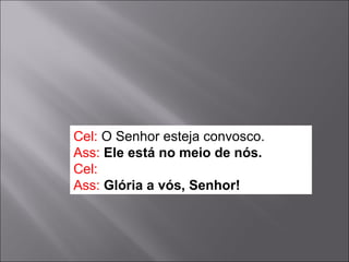 Cel:  O Senhor esteja convosco. Ass:   Ele está no meio de nós. Cel:   Ass:   Glória a vós, Senhor!   