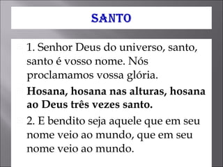 1. Senhor Deus do universo, santo, santo é vosso nome. Nós proclamamos vossa glória.  Hosana, hosana nas alturas, hosana ao Deus três vezes santo.   2. E bendito seja aquele que em seu nome veio ao mundo, que em seu nome veio ao mundo. 