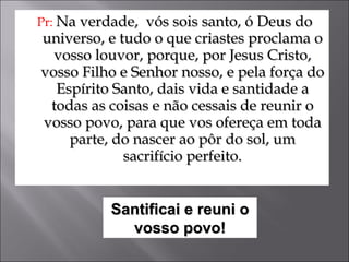 Pr:  Na verdade,  vós sois santo, ó Deus do universo, e tudo o que criastes proclama o vosso louvor, porque, por Jesus Cristo, vosso Filho e Senhor nosso, e pela força do Espírito Santo, dais vida e santidade a todas as coisas e não cessais de reunir o vosso povo, para que vos ofereça em toda parte, do nascer ao pôr do sol, um sacrifício perfeito. Santificai e reuni o vosso povo! 