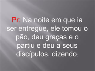 Pr:  Na noite em que ia ser entregue, ele tomou o pão, deu graças e o partiu e deu a seus discípulos, dizendo : 