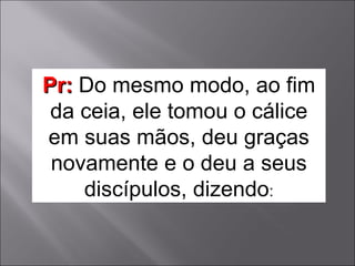 Pr:   Do mesmo modo, ao fim da ceia, ele tomou o cálice em suas mãos, deu graças novamente e o deu a seus discípulos, dizendo : 