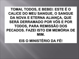 TOMAI, TODOS, E BEBEI: ESTE É O CALICE DO MEU SANGUE, O SANGUE DA NOVA E ETERNA ALIANÇA, QUE SERÁ DERRAMADO POR VÓS E POR TODOS, PARA REMISSÃO DOS PECADOS. FAZEI ISTO EM MEMÓRIA DE MIM. EIS O MINISTÉRIO DA FÉ! 