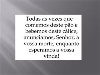Todas as vezes que comemos deste pão e bebemos deste cálice, anunciamos, Senhor, a vossa morte, enquanto esperamos a vossa vinda! 