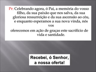 Pr:   Celebrando agora, ó Pai, a memória do vosso filho, da sua paixão que nos salva, da sua gloriosa ressurreição e da sua ascensão ao céu, e enquanto esperamos a sua nova vinda, nós vos oferecemos em ação de graças este sacrifício de vida e santidade. Recebei, ó Senhor, a nossa oferta! 