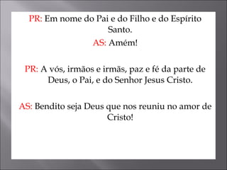 PR:  Em nome do Pai e do Filho e do Espírito Santo. AS:  Amém! PR:  A vós, irmãos e irmãs, paz e fé da parte de Deus, o Pai, e do Senhor Jesus Cristo. AS:  Bendito seja Deus que nos reuniu no amor de Cristo! 