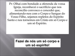 Pr: Olhai com bondade a oferenda da vossa  Igreja, reconhecei o sacrifício que nos reconcilio convosco e concedei que, alimentando-nos com o Corpo e Sangue do  Vosso Filho, sejamos repletos do Espírito  Santo e nos tornemos em Cristo em só Corpo e um só Espírito.  Fazei de nós um só corpo e um só espírito! 