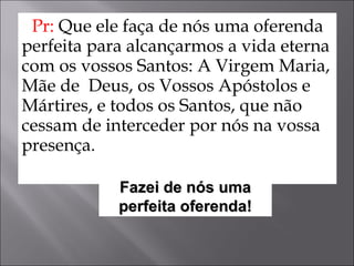 Pr:  Que ele faça de nós uma oferenda perfeita para alcançarmos a vida eterna com os vossos Santos: A Virgem Maria, Mãe de  Deus, os Vossos Apóstolos e Mártires, e todos os Santos, que não cessam de interceder por nós na vossa presença.  Fazei de nós uma perfeita oferenda! 