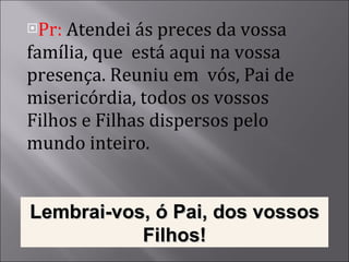 Pr:  Atendei ás preces da vossa família, que  está aqui na vossa presença. Reuniu em  vós, Pai de misericórdia, todos os vossos Filhos e Filhas dispersos pelo mundo inteiro. Lembrai-vos, ó Pai, dos vossos Filhos! 