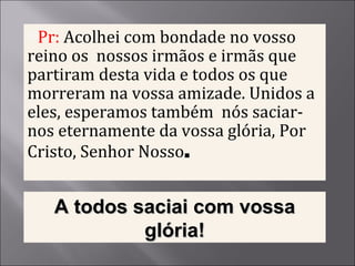 Pr:  Acolhei com bondade no vosso reino os  nossos irmãos e irmãs que partiram desta vida e todos os que morreram na vossa amizade. Unidos a eles, esperamos também  nós saciar-nos eternamente da vossa glória, Por Cristo, Senhor Nosso . A todos saciai com vossa glória! 