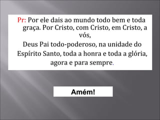 Pr:  Por ele dais ao mundo todo bem e toda graça. Por Cristo, com Cristo, em Cristo, a vós, Deus Pai todo-poderoso, na unidade do Espírito Santo, toda a honra e toda a glória, agora e para sempre . Amém! 