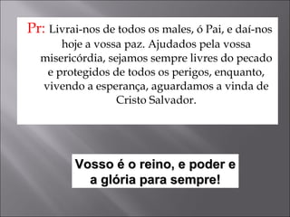 Pr:  Livrai-nos de todos os males, ó Pai, e daí-nos hoje a vossa paz. Ajudados pela vossa misericórdia, sejamos sempre livres do pecado e protegidos de todos os perigos, enquanto, vivendo a esperança, aguardamos a vinda de Cristo Salvador. Vosso é o reino, e poder e a glória para sempre! 