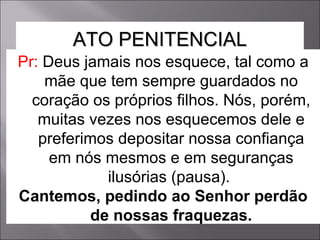 Pr:  Deus jamais nos esquece, tal como a mãe que tem sempre guardados no coração os próprios filhos. Nós, porém, muitas vezes nos esquecemos dele e preferimos depositar nossa confiança em nós mesmos e em seguranças ilusórias (pausa).  Cantemos, pedindo ao Senhor perdão de nossas fraquezas. ATO PENITENCIAL 