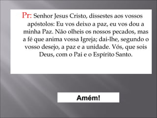 Pr:  Senhor Jesus Cristo, dissestes aos vossos apóstolos: Eu vos deixo a paz, eu vos dou a minha Paz. Não olheis os nossos pecados, mas a fé que anima vossa Igreja; dai-lhe, segundo o vosso desejo, a paz e a unidade. Vós, que sois Deus, com o Pai e o Espírito Santo. Amém! 
