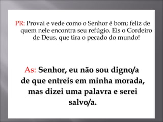 PR:  Provai e vede como o Senhor é bom; feliz de quem nele encontra seu refúgio. Eis o Cordeiro de Deus, que tira o pecado do mundo! As:  Senhor, eu não sou digno/a  de que entreis em minha morada, mas dizei uma palavra e serei  salvo/a. 