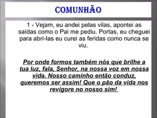 1 - Vejam, eu andei pelas vilas, apontei as saídas como o Pai me pediu. Portas, eu cheguei para abri-Ias eu curei as feridas como nunca se viu.  Por onde formos também nós que brilhe a tua luz, fala, Senhor, na nossa voz em nossa vida. Nosso caminho então conduz, queremos ser assim! Que o pão da vida nos revigore no nosso sim!  
