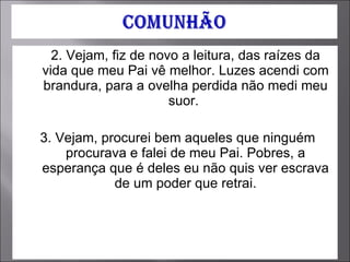 2. Vejam, fiz de novo a leitura, das raízes da vida que meu Pai vê melhor. Luzes acendi com brandura, para a ovelha perdida não medi meu suor.  3. Vejam, procurei bem aqueles que ninguém procurava e falei de meu Pai. Pobres, a esperança que é deles eu não quis ver escrava de um poder que retrai. 