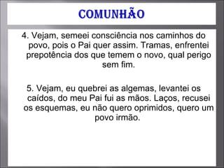 4. Vejam, semeei consciência nos caminhos do povo, pois o Pai quer assim. Tramas, enfrentei prepotência dos que temem o novo, qual perigo sem fim. 5. Vejam, eu quebrei as algemas, levantei os caídos, do meu Pai fui as mãos. Laços, recusei os esquemas, eu não quero oprimidos, quero um povo irmão.  