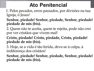 1. Pelos pecados, erros passados, por divisões na tua Igreja, ó Jesus!  Senhor, piedade! Senhor, piedade, Senhor, piedade! piedade de nós (bis). 2. Quem não te aceita, quem te rejeita, pode não crer por ver cristãos que vivem mal! Cristo, piedade! Cristo, piedade, Cristo, piedade! piedade de nós (bis).   3. Hoje, se a vida é tão ferida, deve-se à culpa, à indiferença dos cristãos!  Senhor, piedade! Senhor, piedade, Senhor, piedade! piedade de nós (bis). 
