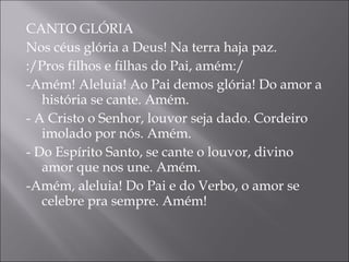 CANTO GLÓRIA Nos céus glória a Deus! Na terra haja paz. :/Pros filhos e filhas do Pai, amém:/  -Amém! Aleluia! Ao Pai demos glória! Do amor a história se cante. Amém.  - A Cristo o Senhor, louvor seja dado. Cordeiro imolado por nós. Amém.  - Do Espírito Santo, se cante o louvor, divino amor que nos une. Amém.  -Amém, aleluia! Do Pai e do Verbo, o amor se celebre pra sempre. Amém!    