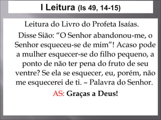 Leitura do Livro do Profeta Isaías. Disse Sião: “O Senhor abandonou-me, o Senhor esqueceu-se de mim”! Acaso pode a mulher esquecer-se do filho pequeno, a ponto de não ter pena do fruto de seu ventre? Se ela se esquecer, eu, porém, não me esquecerei de ti. – Palavra do Senhor.  AS:   Graças a Deus! 