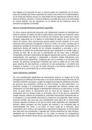 han llegado a la convicción de que su carisma puede ser compartido con los laicos.
Estos son invitados por tanto a participar de manera más intensa en la espiritualidad y
en la misión del Instituto mismo. En continuidad con las experiencias históricas de las
diversas Órdenes seculares o Terceras Órdenes, se puede decir que se ha comenzado
un nuevo capítulo, rico de esperanzas, en la historia de las relaciones entre las
personas consagradas y el laicado.
Para un renovado dinamismo espiritual y apostólico
55. Estos nuevos caminos de comunión y de colaboración merecen ser alentados por
diversos motivos. En efecto, de ello se podrá derivar ante todo una irradiación activa
de la espiritualidad más allá de las fronteras del Instituto, que contará con nuevas
energías, asegurando así a la Iglesia la continuidad de algunas de sus formas más
típicas de servicio. Otra consecuencia positiva podrá consistir también en el aunar
esfuerzos entre personas consagradas y laicos en orden a la misión: movidos por el
ejemplo de santidad de las personas consagradas, los laicos serán introducidos en la
experiencia directa del espíritu de los consejos evangélicos y animados a vivir y
testimoniar el espíritu de las Bienaventuranzas para transformar el mundo según el
corazón de Dios. No es raro que la participación de los laicos lleve a descubrir
inesperadas y fecundas implicaciones de algunos aspectos del carisma, suscitando una
interpretación más espiritual, e impulsando a encontrar válidas indicaciones para
nuevos dinamismos apostólicos. Cualquiera que sea la actividad o el ministerio que
ejerzan, las personas consagradas recordarán por tanto su deber de ser ante todo
guías expertas de vida espiritual, y cultivarán en esta perspectiva « el talento más
precioso: el espíritu ». A su vez, los laicos ofrecerán a las familias religiosas la rica
aportación de su secularidad y de su servicio específico.
Laicos voluntarios y asociados
56. Una manifestación significativa de participación laical en la riqueza de la vida
consagrada es la adhesión de fieles laicos a los varios Institutos bajo la fórmula de los
llamados miembros asociados o, según las exigencias de algunos ambientes culturales,
de personas que comparten, durante un cierto tiempo, la vida comunitaria y la
particular entrega a la contemplación o al apostolado del Instituto, siempre que,
obviamente, no sufra daño alguno la identidad del Instituto en su vida interna. Es justo
tener en gran estima el voluntariado que se nutre de las riquezas de la vida
consagrada; pero es preciso cuidar su formación, con el fin de que los voluntarios
tengan siempre, además de competencia, profundas motivaciones sobrenaturales en
su propósito y un vivo sentido comunitario y eclesial en sus proyectos. Debe tenerse
presente también que, para que sean consideradas como obras de un determinado
Instituto, aquellas iniciativas en las que los laicos están implicados con capacidad de
decisión, deben perseguir los fines propios del Instituto y ser realizadas bajo su
responsabilidad. Por tanto, si los laicos se hacen cargo de la dirección, éstos
responderán de la misma a los Superiores y Superioras competentes. Es conveniente
que todo esto sea considerado y regulado por normas específicas de cada Instituto,
aprobadas por la Autoridad Superior, en las cuales se prevean las competencias
respectivas del Instituto mismo, de las comunidades y de los miembros asociados o de
 