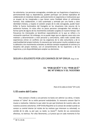 los voluntarios. Las personas consagradas, enviadas por sus Superiores o Superioras y
permaneciendo bajo su dependencia, pueden participar con formas específicas de
colaboración en iniciativas laicales, particularmente en organismos e instituciones que
se ocupan de los marginados y que tienen como finalidad aliviar el sufrimiento
humano. Esta colaboración, si está sustentada y animada por una fuerte y clara
identidad cristiana, y respeta el carácter propio de la vida consagrada, puede hacer
brillar la fuerza iluminadora del Evangelio en las situaciones más oscuras de la
existencia humana. En estos años no pocas personas consagradas han entrado a
formar parte de alguno de los movimientos eclesiales surgidos en nuestro tiempo. Con
frecuencia los interesados se benefician especialmente en lo que se refiere a la
renovación espiritual. Sin embargo, no se puede negar que en algunos casos esto crea
malestar y desorientación a nivel personal y comunitario, sobre todo cuando tales
experiencias entran en conflicto con las exigencias de la vida comunitaria y de la
espiritualidad del propio Instituto. Es necesario por tanto poner mucho cuidado en que
la adhesión a los movimientos eclesiales se efectúe siempre respetando el carisma y la
disciplina del propio Instituto, con el consentimiento de los Superiores y de las
Superioras, y con disponibilidad para aceptar sus decisiones.
SEGUIR A JESUCRISTO POR LOS CAMINOS DE Mª EMILIA (Pags 15-18)
EL “POR QUIÉN” Y EL “POR QUÉ”
DE Mª EMILIA Y EL NUESTRO
Para mí la vida es Cristo” (Fil 1,21)
1.El centro del Centro
Para conocer a fondo a una persona no basta con admirar sus obras, ni basta
conocer el “cómo” de su estilo personal realizándolas. Es necesario conocer Qué le
mueve a realizarlas. Valemos lo que valen los por qué (motivos) de nuestra vida y de
nuestras acciones voluntarias. A Mª Emilia Riquelme se la conoce de verdad cuando se
conoce su central interior (el núcleo de los motivos que interesan su voluntad), su
sentido de la vida, su por qué, su razón, su tesoro10
, fuente de sus convicciones
efectivas, no teóricas. Por ellas libremente, y al precio que en cada momento le fue
10
Mt 13, 44-46.
 