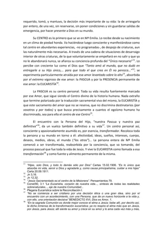 requerido, tomó, y mantuvo, la decisión más importante de su vida: la de arriesgarla
por entero, de una vez, sin reservarse, sin poner condiciones y sin guardarse salidas de
emergencia, por hacer presente a Dios en su mundo.
Su CENTRO es lo primero que se ve en Mª Emilia. Lo recibe desde su nacimiento
en un clima de piedad honda. Va haciéndose luego consciente y manifestándose como
tal centro en abundantes experiencias, -no programadas-, de despojo de criaturas, aun
las naturalmente más necesarias. A través de una cadena de situaciones de desarraigo
interior de otras criaturas, de la que voluntariamente se empeñará en no salir y que ya
no le abandonará nunca, se afianza su conciencia profunda del “Único necesario”11
. Lo
percibe con creciente luz como el Dios que “Tanto amó al mundo, que no dudó en
entregarle a su Hijo único,... para que todo el que crea en Él no perezca...”12
; se
experimenta particularmente atraída por ese amor levantado sobre lo alto13
, absorbida
por el extremo vigoroso de ese amor: la PASCUA y por la PRESENCIA permanente de
ese amor: la EUCARISTÍA14
.
La PASCUA es su centro personal. Toda su vida resulta fuertemente marcada
por ese Amor, que sigue siendo el Centro divino de la historia humana. Nada extraño
que termine polarizada por la traducción sacramental viva del mismo, la EUCARISTÍA y
que este sacramento del amor que no se reserva, que no discrimina destinatarios (por
vosotros y por todos) y que busca precisamente a cuantos el egoísmo humano ha
discriminado, sea para ella el centro de ese Centro15
.
El encuentro con la Persona del Hijo, “nuestra Pascua y nuestra paz
definitiva”16
, da un vuelco también definitivo a su vida17
. Un centro personal así,
consciente y apasionadamente asumido es, por esencia, transformador. Recoloca toda
la persona y su mundo en torno a él: afectividad, ideas, sueños, intereses, cuerpo,
deseos, medios, obras, el mundo (“los otros”)... La persona entera de Mª Emilia
comenzó a ser transformada, reabsorbida por la conciencia, que va tomando, del
proceso pascual que fue toda la vida de Jesús. Y vive la EUCARISTIA como llamada a esa
transformación18
y como fuente y alimento permanente de la misma.
11
“Hijas, solo Dios, y todo lo demás sólo por Dios” Cartas 15.02.1906. “Es lo único que
absorbe mi vida, servir a Dios y agradarle y, como causa principalísima, cuidar a mis hijas”
Carta 20.09.1911.
12
Jn 3,16.
13
Jn 12,32.
14
“Jesús Sacramentado es el centro de la Misionera”. Pensamientos 79.
15
Const/90, 3.1 “La Eucaristía, corazón de nuestra vida..., síntesis de todas las realidades
sobrenaturales..., eje de nuestra Comunidad...
16
Plegaria Eucarística sobre la Reconciliación I.
17
“No se comienza a ser cristiano por una decisión ética o una gran idea, sino por el
encuentro con un acontecimiento, con una Persona, que da un nuevo horizonte a la vida y,
con ello, una orientación decisiva” BENEDICTO XVI, Dios es Amor, 1.
18
“En la sagrada Comunión es donde mejor conoce el alma a Jesús; bebe allí, por decirlo así,
la dicha inmensa de la transformación eucarística; ya no respira el alma más que en Jesús,
por Jesús, para Jesús; allí siente su amor y crece en su amor y lo ama cada vez más y más,
 