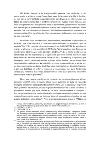 Mª Emilia, llamada a su transformación personal más profunda: la de
comprometerse a vivir su propia Pascua; la de pasar de la muerte a la vida; la de dejar
de vivir para sí y vivir del todo, inseparablemente, para Él y para sus intereses, que son
todos los seres humanos. Esa es también esencialmente nuestra misma llamada, que
lleva consigo la renuncia a exigir vida a otros, el permanente agradecimiento a cuantos
nos dan la suya y el poner definitivamente nuestra vida a disposición de todos a fondo
perdido. Este es el pleno sentido de nuestra inmolación como respuesta, por la que nos
asociamos al sacrificio eucarístico de Cristo y cooperamos de la manera más profunda a
su obra redentora19
.
La misma y única voluntad divina, Centro del Hijo, realizada en su plenitud en su
PASCUA: “que te reconozcan a ti como único Dios verdadero y a Jesucristo como tu
enviado” (Jn 17,3), continúa eficazmente presente en la EUCARISTÍA. De esta fuente
mana y se alimenta el celo apostólico de Mª Emilia: “ganar sus almas para Dios, que es
nuestro único objetivo... por todos los medios posibles...”20
. De la misma fuente nace su
sensibilidad para la inconsciencia y la ignorancia que tiene nuestro mundo de esta
revelación y su intuición de que ellas son la raíz de la increencia y la injusticia, que
impregnan culturas, relaciones sociales, políticas, estilos de vida..., de su mundo. Hoy
siguen siéndolo en el nuestro. Nace también su honda preocupación por la Iglesia, por
un lado, fuertemente combatida desde fuera por violentas formas de anticlericalismo,
y por otro debilitada en su fervor misionero y evangelizador más puro. Fenómenos
ambos que, en formas más sutiles, es fácil verificar cómo están presentes en nuestra
sociedad y en nuestra Iglesia hoy21
.
No es que nuestro mundo, en su conjunto, sea menos cristiano que el que
conoció y vivió Mª Emilia. Ni nuestra Iglesia menos auténtica. Sin duda no. Hay, más
Evangelio penetrando capas profundas del ser humano y de la sociedad, e inspirando
leyes y criterios de actuación, incluso en grupos humanos que no se dicen cristianos, y
moviendo a muchos que no se remiten en sus vidas conscientemente al Evangelio. Y
hay en nuestra Iglesia una inquietud más viva por hacer presente el evangelio en una
sociedad fuertemente tocada de laicismo, junto al reconocimiento humilde de sus
propias debilidades como Iglesia22
. Pero, si somos responsables de que la PASCUA, no
y en su amor se abrasa, consume y quema con ese fuego divino que vino a traer a la tierra y
del cual Él mismo dice: ¡y qué quiero, sino que arda!” Pensamientos, 74.
19
Const/90, 3. 1; IV, 51.
20
Const/1896 c.2, 3.
21
“La Iglesia, nuestra santísima Madre, siempre tuvo y tendrá enemigos. Siempre he creído
ser llamada por Dios para defender mi Santa Madre. Joven yo me reía de mí. ¿Qué hará
nuestro Señor para poderse servir de este muñequito? Pues, ¡oh poder de Dios!, fui monja,
tuve conventos, empezaron enormes persecuciones; seguí mi pequeño caminito: callar y
sufrir” Cuad. Esp. Noviembre 1927.
22
Preocupaciones que recientemente la Conferencia Episcopal española relaciona justamente
con la Eucaristía, no sólo como lugar de intercesión, sino como fuente del compromiso más
profundo por erradicar sus causas, el de la Pascua de la que la Iglesia es portadora viviente:
las que tienen su origen en un humanismo inmanentista que se manifiesta en“las tendencias
laicistas en la organización de la sociedad, la desidentificación de la realidad misma del
 