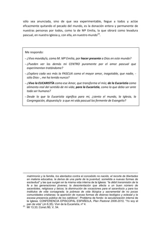 sólo sea anunciada, sino de que sea experimentable, llegue a todos y actúe
eficazmente quitando el pecado del mundo, es la donación entera y permanente de
nuestras personas por todos, como la de Mª Emilia, la que obrará como levadura
pascual, en nuestra Iglesia y, con ella, en nuestro mundo23
.
Me respondo:
- ¿Vivo movida/o, como M. Mª Emilia, por hacer presente a Dios en este mundo?
- ¿Pueden ver los demás mi CENTRO puramente por el amor pascual que
experimentan tratándome?
- ¿Exploro cada vez más la PASCUA como el mayor amor, inagotable, que nadie, -
sólo Dios- , me ha tenido nunca?
- ¿Vivo la EUCARISTÍA como ese Amor, que transforma el mío; de la Eucaristía como
alimento real del sentido de mi vida; para la Eucaristía, como lo que debo ser ante
todo ser humano?
- Desde lo que la Eucaristía significa para mi, ¿siento el mundo, la Iglesia, la
Congregación, dispuesta/o a que mi vida pascual los fermente de Evangelio?
matrimonio y la familia, los atentados contra el concebido no nacido, el recorte de libertades
en materia educativa, la deriva de una parte de la juventud, sometida a nuevas formas de
esclavitud” y las que surgen en la misma vida interna de la Iglesia: “la débil transmisión de la
fe a las generaciones jóvenes; la desorientación que afecta a un buen número de
sacerdotes, religiosos y laicos; la disminución de vocaciones para el sacerdocio y para los
institutos de vida consagrada; la pobreza de vida litúrgica y sacramental de no pocas
comunidades cristianas; la aparición de nuevas formas de disenso teológico y eclesial y la
escasa presencia pública de los católicos”. Problema de fondo: la secularización interna de
la Iglesia. CONFERENCIA EPISCOPAL ESPAÑOLA, Plan Pastoral 2006-2010, “Yo soy el
pan de vida” (Jn 6,35). Vivir de la Eucaristía, nº 4.
23
Mt 13,33; Const./90, V, 54.
 