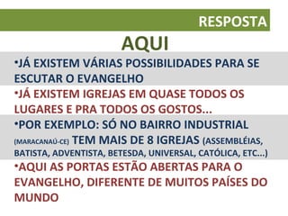 RESPOSTA
                        AQUI
•JÁ EXISTEM VÁRIAS POSSIBILIDADES PARA SE
ESCUTAR O EVANGELHO
•JÁ EXISTEM IGREJAS EM QUASE TODOS OS
LUGARES E PRA TODOS OS GOSTOS...
•POR EXEMPLO: SÓ NO BAIRRO INDUSTRIAL
(MARACANAÚ-CE) TEM MAIS DE 8 IGREJAS (ASSEMBLÉIAS,
BATISTA, ADVENTISTA, BETESDA, UNIVERSAL, CATÓLICA, ETC...)
•AQUI AS PORTAS ESTÃO ABERTAS PARA O
EVANGELHO, DIFERENTE DE MUITOS PAÍSES DO
MUNDO
 