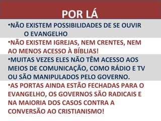 POR LÁ
•NÃO EXISTEM POSSIBILIDADES DE SE OUVIR
     O EVANGELHO
•NÃO EXISTEM IGREJAS, NEM CRENTES, NEM
AO MENOS ACESSO À BÍBLIAS!
•MUITAS VEZES ELES NÃO TÊM ACESSO AOS
MEIOS DE COMUNICAÇÃO, COMO RÁDIO E TV
OU SÃO MANIPULADOS PELO GOVERNO.
•AS PORTAS AINDA ESTÃO FECHADAS PARA O
EVANGELHO, OS GOVERNOS SÃO RADICAIS E
NA MAIORIA DOS CASOS CONTRA A
CONVERSÃO AO CRISTIANISMO!
 