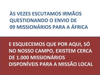 ÀS VEZES ESCUTAMOS IRMÃOS
QUESTIONANDO O ENVIO DE
09 MISSIONÁRIOS PARA A ÁFRICA


E ESQUECEMOS QUE POR AQUI, SÓ
NO NOSSO CAMPO, EXISTEM CERCA
DE 1.000 MISSIONÁRIOS
DISPONÍVEIS PARA A MISSÃO LOCAL
 