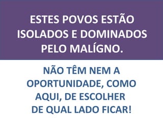 ESTES POVOS ESTÃO
ISOLADOS E DOMINADOS
    PELO MALÍGNO.
    NÃO TÊM NEM A
 OPORTUNIDADE, COMO
   AQUI, DE ESCOLHER
  DE QUAL LADO FICAR!
 