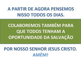 A PARTIR DE AGORA PENSEMOS
     NISSO TODOS OS DIAS.

 COLABOREMOS TAMBÉM PARA
    QUE TODOS TENHAM A
 OPORTUNIDADE DA SALVAÇÃO

POR NOSSO SENHOR JESUS CRISTO.
           AMÉM!
 