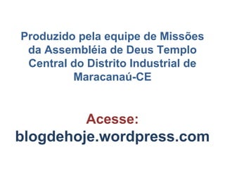 Produzido pela equipe de Missões
 da Assembléia de Deus Templo
 Central do Distrito Industrial de
         Maracanaú-CE


            Acesse:
blogdehoje.wordpress.com
 