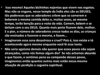 •  Isso mesmo! Aqueles bichinhos nojentos que vivem nos esgotos.
  Mas não se engane, nesse templo da Índia eles são os DEUSES,
  tão poderosos que os adoradores crêem que se comerem e
  beberem a mesma comida deles e, muitas vezes, ao mesmo
  tempo, terão benção para o resto da vida. Comem, bebem e se
  deitam com o seu DEUS. Quanto mais perto ficarem dele, melhor.
  E o pior, o número de adoradores cresce todos os dias, as crianças
  são ensinadas a fazerem o mesmo, e fazem...
• Imaginaram essa cena desastrosa e cruel? Pois é, isso existe e tá
  acontecendo agora mesmo enquanto você lê esse texto.
• Não seria egoísmo demais não querer que esses povos não sejam
  alcançados, como nós fomos algum dia? Se nós achamos absurdo
  o que fazem, e sentimos pena ou compaixão desses povos,
  imaginemos então quantos outros mais estão nessa mesma
  situação de perdição e cegueira espiritual.
 