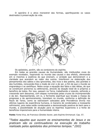 O operário é o ativo menestrel das formas, aperfeiçoando os vasos
destinados à preservação da vida.
Os apóstolos, porém, são os condutores do espírito.
Em todas as grandes causas da Humanidade, são instituições vivas do
exemplo revelador, respirando no mundo das causas e dos efeitos, oferecendo
em si mesmos a essência do que ensinam, a verdade que demonstram e a
claridade que acendem ao redor dos outros. Interferem na elaboração dos
pensamentos dos sábios e dos ignorantes, dos ricos e dos pobres, dos grandes e
dos humildes, renovando-lhes o modo de crer e de ser, a fim de que o mundo se
engrandeça e se santifique. Neles surge a equação dos fatos e das idéias, de que
se constituem pioneiros ou defensores, através da doação total de si próprios a
benefício de todos. Por isso, passam na Terra, trabalhando e lutando, sofrendo e
crescendo sem descanso, com etapas numerosas pelas cruzes da incompreensão
e da dor. Representando, em si, o fermento espiritual que levada a massa do
progresso e do aprimoramento, transitam no mundo, conforme a definição de
Paulo de Tarso, como se estivessem colocados pela Providência Divina nos
últimos lugares da experiência humana, à maneira de condenados a incessante
sofrimento, pois neles estão condensados a demonstração positiva do bem para o
mundo, a possibilidade de atuação para os Espíritos Superiores e a fonte de
benefícios imperecíveis para a Humanidade inteira.
Fonte: Fonte Viva, de Francisco Cândido Xavier, pelo Espírito Emmanuel. Cap. 57.
“Todos aqueles que ouvem os ensinamentos de Jesus e os
praticam são os continuadores na execução do trabalho
realizado pelos apóstolos dos primeiros tempos.” (DIJ)
 