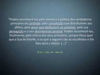 “Podeis reconhecê-los pelo ensino e a prática dos verdadeiros
  princípios da caridade; pela consolação que distribuírem aos
     aflitos; pelo amor que dedicarem ao próximo; pela sua
 abnegação e o seu desinteresse pessoal. Podeis reconhecê-los,
 finalmente, pela vitória dos seus princípios, porque Deus quer
que a Sua lei triunfe, e os que a seguem são os escolhidos e Ele
                     lhes dará a vitória. (...)”

                     (E.S.E – Cap. XX – Item 4)
 